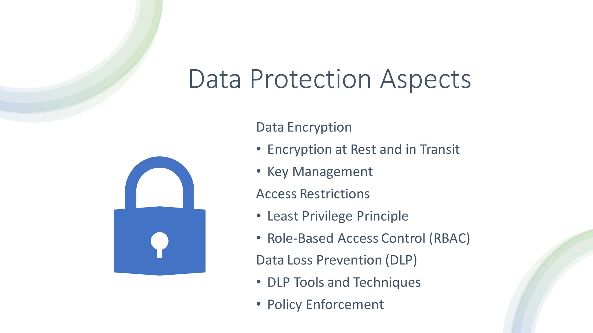 Data Protection Aspects
Data Encryption
• Encryption at Rest and in Transit
• Key Management
Access Restrictions
• Least Privilege Principle
• Role-Based Access Control (RBAC)
Data Loss Prevention (DLP)
• DLP Tools and Techniques
• Policy Enforcement
 