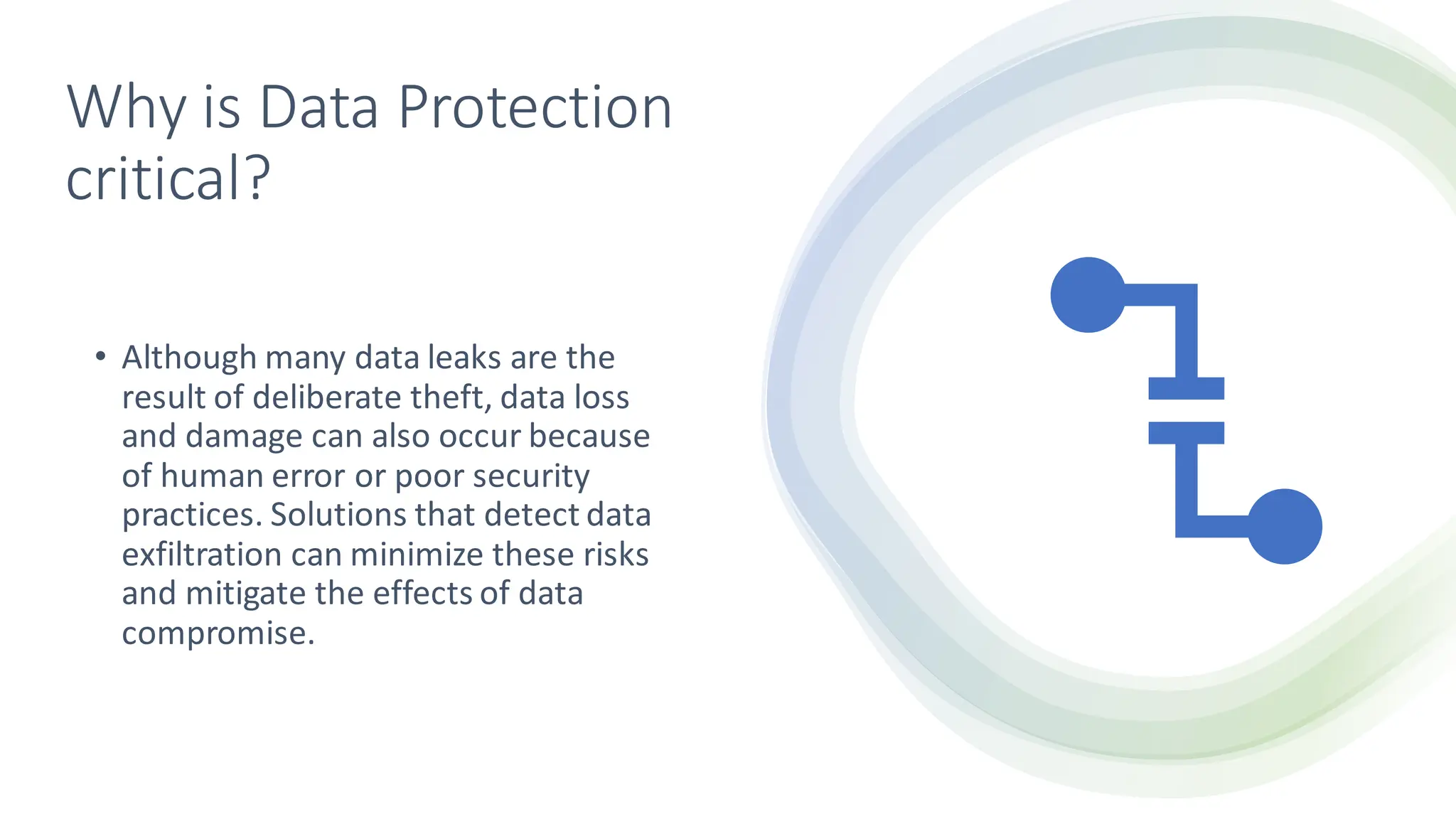 Why is Data Protection
critical?
• Although many data leaks are the
result of deliberate theft, data loss
and damage can also occur because
of human error or poor security
practices. Solutions that detect data
exfiltration can minimize these risks
and mitigate the effects of data
compromise.
 