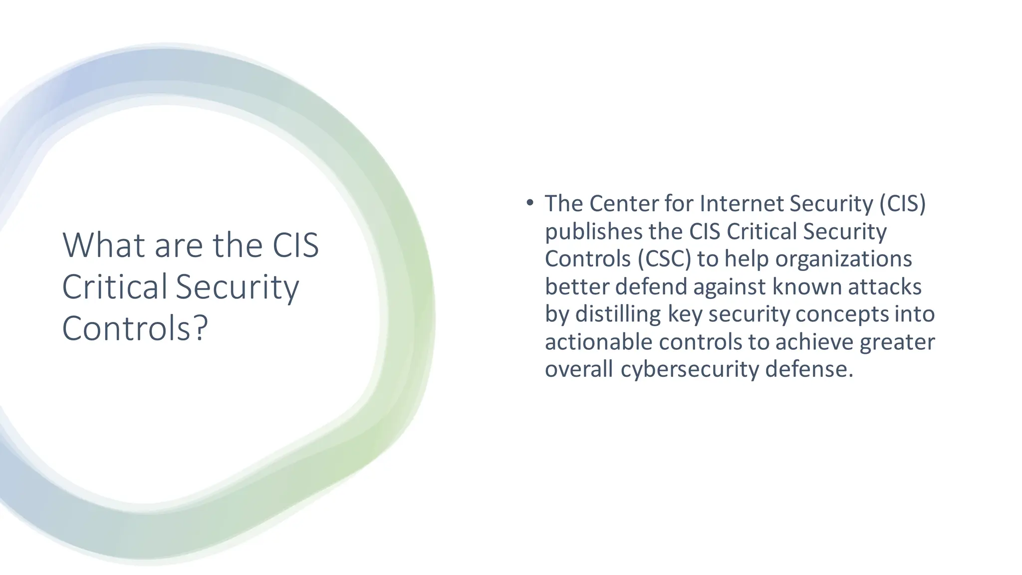 What are the CIS
Critical Security
Controls?
• The Center for Internet Security (CIS)
publishes the CIS Critical Security
Controls (CSC) to help organizations
better defend against known attacks
by distilling key security concepts into
actionable controls to achieve greater
overall cybersecurity defense.
 