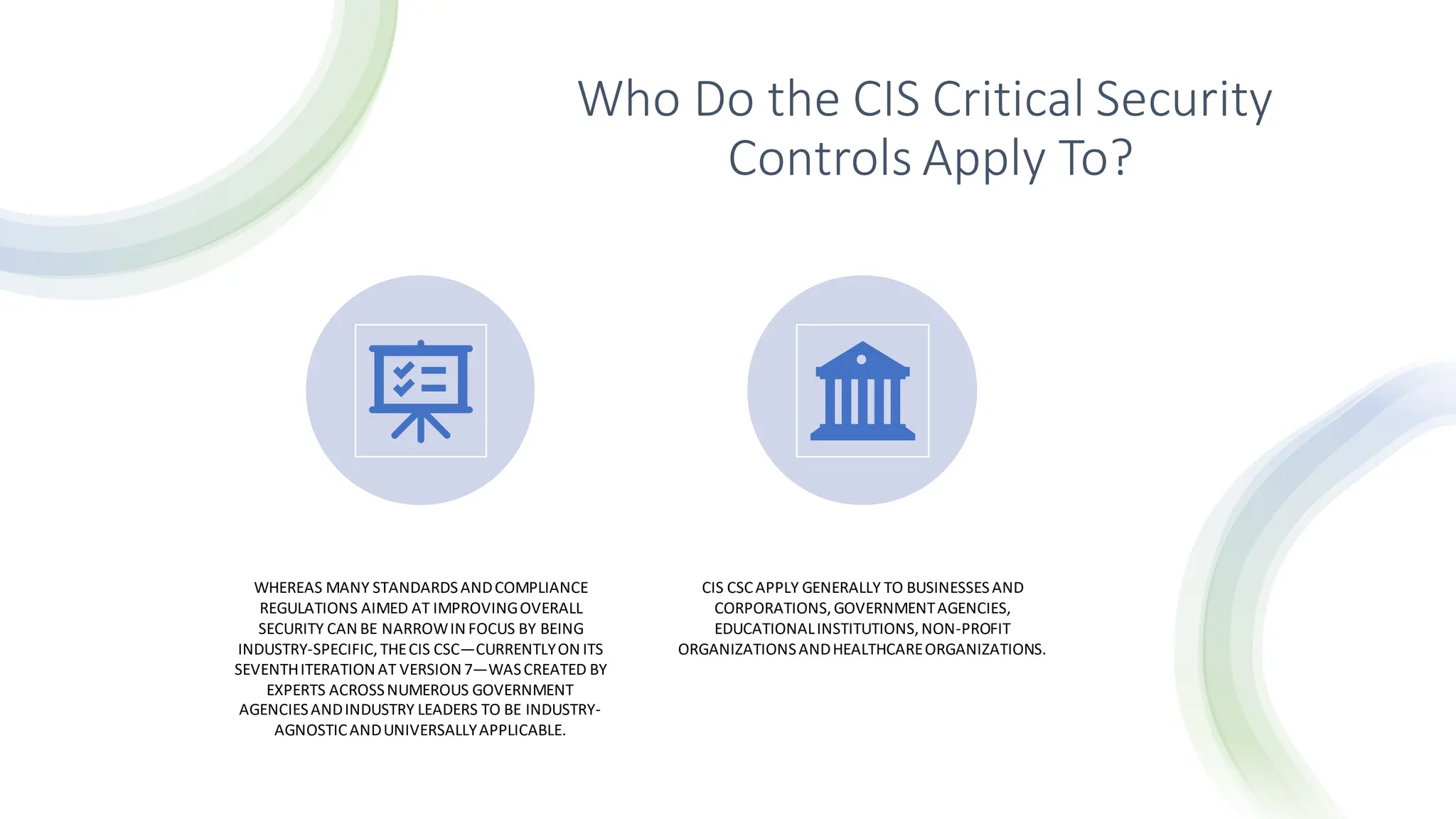 Who Do the CIS Critical Security
Controls Apply To?
WHEREAS MANY STANDARDSANDCOMPLIANCE
REGULATIONS AIMED AT IMPROVINGOVERALL
SECURITY CAN BE NARROWIN FOCUS BY BEING
INDUSTRY-SPECIFIC,THECIS CSC—CURRENTLYON ITS
SEVENTHITERATION AT VERSION 7—WASCREATED BY
EXPERTS ACROSSNUMEROUS GOVERNMENT
AGENCIESANDINDUSTRY LEADERS TO BE INDUSTRY-
AGNOSTICANDUNIVERSALLYAPPLICABLE.
CIS CSCAPPLY GENERALLY TO BUSINESSESAND
CORPORATIONS,GOVERNMENTAGENCIES,
EDUCATIONALINSTITUTIONS,NON-PROFIT
ORGANIZATIONSANDHEALTHCAREORGANIZATIONS.
 