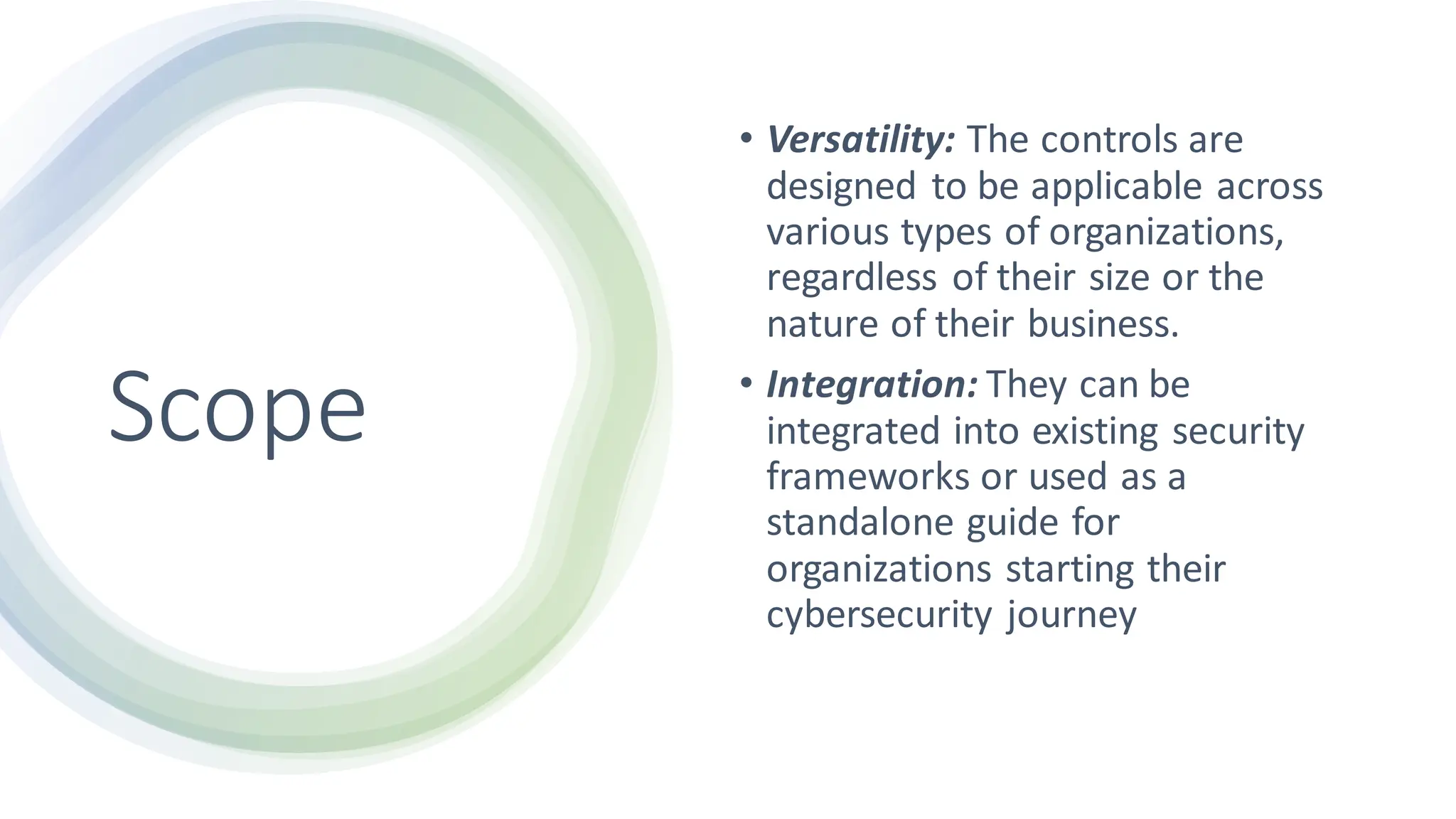 Scope
• Versatility: The controls are
designed to be applicable across
various types of organizations,
regardless of their size or the
nature of their business.
• Integration: They can be
integrated into existing security
frameworks or used as a
standalone guide for
organizations starting their
cybersecurity journey
 