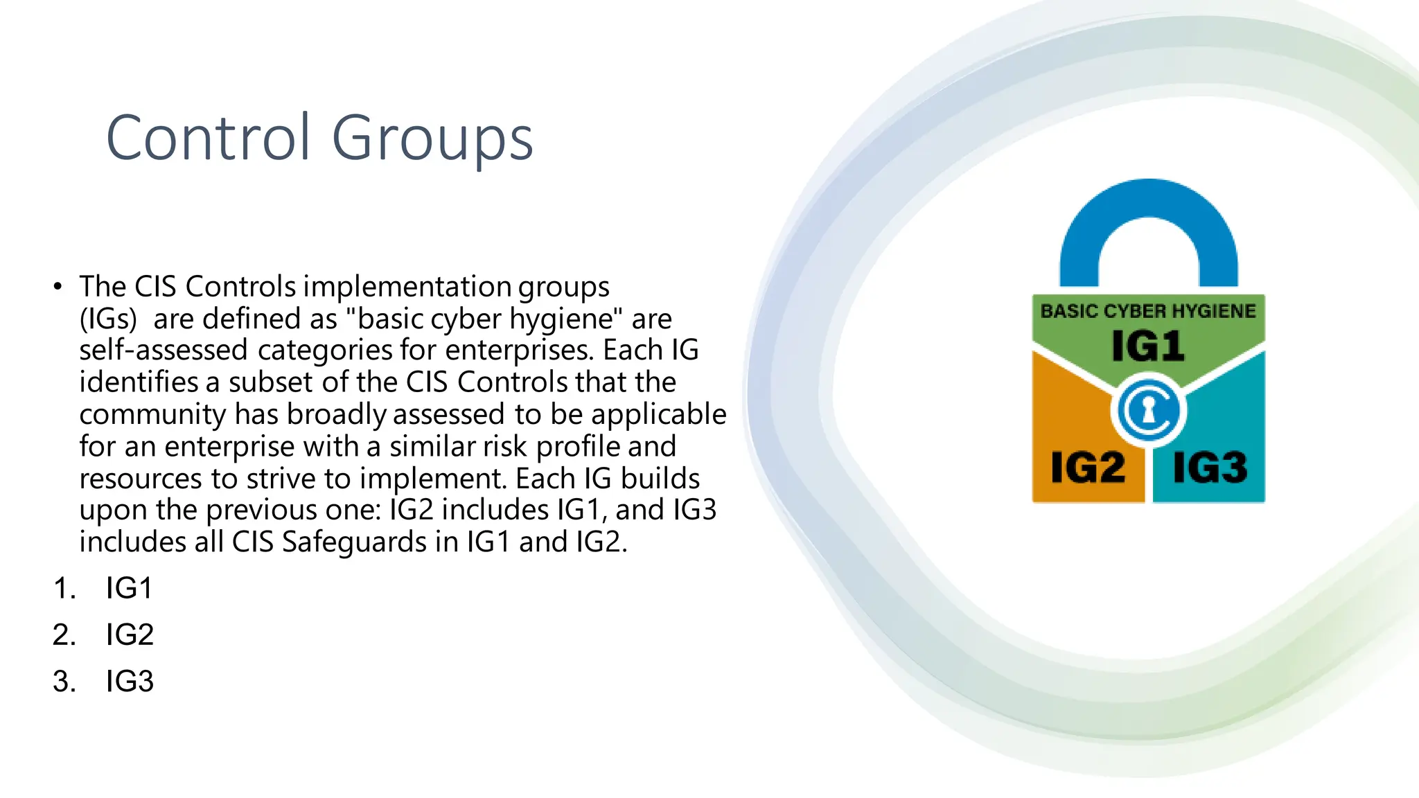 Control Groups
• The CIS Controls implementation groups
(IGs) are defined as "basic cyber hygiene" are
self-assessed categories for enterprises. Each IG
identifies a subset of the CIS Controls that the
community has broadly assessed to be applicable
for an enterprise with a similar risk profile and
resources to strive to implement. Each IG builds
upon the previous one: IG2 includes IG1, and IG3
includes all CIS Safeguards in IG1 and IG2.
1. IG1
2. IG2
3. IG3
 
