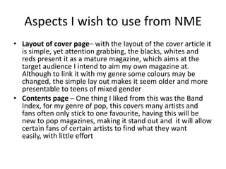 Aspects I wish to use from NME
• Layout of cover page– with the layout of the cover article it
  is simple, yet attention grabbing, the blacks, whites and
  reds present it as a mature magazine, which aims at the
  target audience I intend to aim my own magazine at.
  Although to link it with my genre some colours may be
  changed, the simple lay out makes it seem older and more
  presentable to teens of mixed gender
• Contents page – One thing I liked from this was the Band
  Index, for my genre of pop, this covers many artists and
  fans often only stick to one favourite, having this will be
  new to pop magazines, making it stand out and it will allow
  certain fans of certain artists to find what they want
  easily, with little effort
 