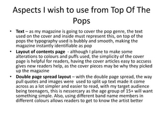 Aspects I wish to use from Top Of The
                  Pops
• Text – as my magazine is going to cover the pop genre, the text
  used on the cover and inside must represent this, on top of the
  pops the typography used is bubbly and smooth, making the
  magazine instantly identifiable as pop
• Layout of contents page - although I plane to make some
  alterations to colours and puffs used, the simplicity of the cover
  page is helpful for readers, having the cover articles easy to accsess
  gives new readers help, as the cover pieces may be why they picked
  up the magazine
• Double page spread layout – with the double page spread, the way
  pull quotes and images were used to split up text made it come
  across as a lot simpler and easier to read, with my target audience
  being teenagers, this is nessercary as the age group of 15+ will want
  something simple. Also, using different band name members in
  different colours allows readers to get to know the artist better
 