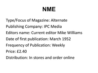 NME
Type/Focus of Magazine: Alternate
Publishing Company: IPC Media
Editors name: Current editor Mike Williams
Date of first publication: March 1952
Frequency of Publication: Weekly
Price: £2.40
Distribution: In stores and order online
 