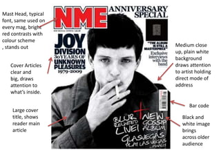 Mast Head, typical
font, same used on
every mag, bright
red contrasts with
colour scheme
, stands out         Medium close
                     up, plain white
                     background
   Cover Articles    draws attention
   clear and         to artist holding
   big, draws        direct mode of
   attention to      address
   what’s inside.

                           Bar code
    Large cover
    title, shows        Black and
    reader main         white image
    article             brings
                        across older
                        audience
 