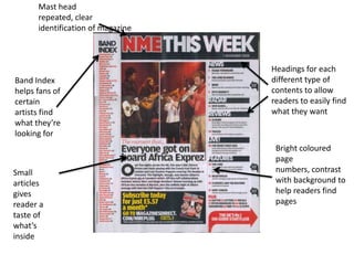 Mast head
      repeated, clear
      identification of magazine



                                   Headings for each
Band Index                         different type of
helps fans of                      contents to allow
certain                            readers to easily find
artists find                       what they want
what they’re
looking for
                                    Bright coloured
                                    page
Small                               numbers, contrast
articles                            with background to
gives                               help readers find
reader a                            pages
taste of
what’s
inside
 