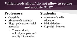 Which tools allow/ do not allow to re-use
and modify OER?
Professors:

Students:

● Copyright
● Absence of standards
● Blogs, podcasts or social
networks
○ You can share,
upload, compare and
modify information

● Absence of media
education
● Digital devices
● Copyright licences

 