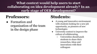 What context would help users to start
collaborating on idea development already? In an
early stage of OER development?

Professors:
● Formation and
organization of the team
in the design phase

Students:
●

●

A young and innovative environment
with students looking for a new job
opportunity, as pioneers of new
technologies
University context to improve the
culture of collaborating.
○ Universities should push
students to share their
researches, ideas and
innovations with their
colleagues

 