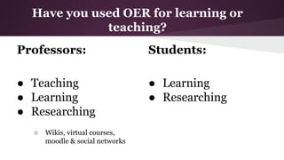 Have you used OER for learning or
teaching?
Professors:

Students:

● Teaching
● Learning
● Researching

● Learning
● Researching

○

Wikis, virtual courses,
moodle & social networks

 