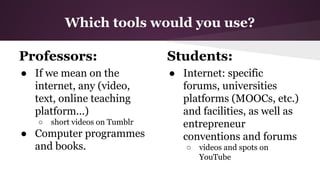 Which tools would you use?
Professors:

Students:

● If we mean on the
internet, any (video,
text, online teaching
platform...)

● Internet: specific
forums, universities
platforms (MOOCs, etc.)
and facilities, as well as
entrepreneur
conventions and forums

○

short videos on Tumblr

● Computer programmes
and books.

○

videos and spots on
YouTube

 