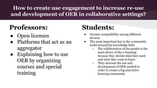 How to create use engagement to increase re-use
and development of OER in collaborative settings?

Professors:
● Open licenses
● Platforms that act as an
aggregator
● Explaining how to use
OER by organizing
courses and special
training

Students:
●
●

Greater compatibility among different
devices
The most important key is the community
build around the knowledge field.
○ The collaboration of the people is the
main driver of the e-learning
because they decide what they need
and what they want to learn
○ They increase the use and
development of OER needed in
order to create a big and active
learning community

 
