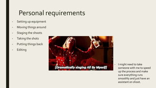 Personal requirements
- Setting up equipment
- Moving things around
- Staging the shoots
- Taking the shots
- Putting things back
- Editing
- I might need to take
someone with me to speed
up the process and make
sure everything runs
smoothly and just have an
assistant on shoot.
 