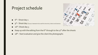Project schedule
■ 6th- Shoot day 1
■ 9th- Shoot day 2 (any in-between time used for extra time, interior and exterior)
■ 16th- Shoot day 3
■ Keep up with the editing from the 6th through to the 17th after the shoots
■ 18th- Start evaluation and give the client the photographs
 