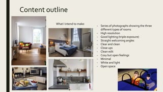 Content outline
What I intend to make:
- Series of photographs showing the three
different types of rooms
- High resolution
- Good lighting (triple exposure)
- Straight welcoming angles
- Clear and clean
- Close ups
- Clean edit
- Cosy but open feelings
- Minimal
- White and light
- Open space
 