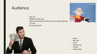 Audience
- Age 25+
- Middle to high class
- Male and female but there are more male bookings
- Tourists
- Business people
- Sleek
- Minimal
- Clean
- Welcoming
- Simple
- High quality
 