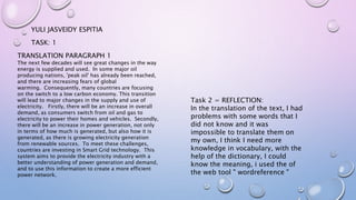 TASK: 1
YULI JASVEIDY ESPITIA
TRANSLATION PARAGRAPH 1
The next few decades will see great changes in the way
energy is supplied and used. In some major oil
producing nations, 'peak oil' has already been reached,
and there are increasing fears of global
warming. Consequently, many countries are focusing
on the switch to a low carbon economy. This transition
will lead to major changes in the supply and use of
electricity. Firstly, there will be an increase in overall
demand, as consumers switch from oil and gas to
electricity to power their homes and vehicles. Secondly,
there will be an increase in power generation, not only
in terms of how much is generated, but also how it is
generated, as there is growing electricity generation
from renewable sources. To meet these challenges,
countries are investing in Smart Grid technology. This
system aims to provide the electricity industry with a
better understanding of power generation and demand,
and to use this information to create a more efficient
power network.
Task 2 = REFLECTION:
In the translation of the text, I had
problems with some words that I
did not know and it was
impossible to translate them on
my own, I think I need more
knowledge in vocabulary, with the
help of the dictionary, I could
know the meaning, i used the of
the web tool " wordreference "
 