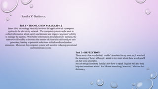 Sandra V. Gutiérrez:
Task 1 = TRANSLATION PARAGRAPH 2
Smart Grid technology basically involves the application of a computer
system to the electricity network. The computer system can be used to
collect information about supply and demand and improve engineer’s ability
to manage the system. With better information about electricity demand, the
network will be able to increase the amount of electricity delivered per unit
generated, leading to potential reductions in fuel needs and carbon
emissions. Moreover, the computer system will assist in reducing operational
and maintenance costs.
Task 2 = REFLECTION:
There were a few words that I couldn’t translate for my own, so, I searched
the meaning of these, although I asked to my sister about these words and I
ask her some examples.
My advantage is that my family know how to speak English well and they
help me sometimes when I don’t know something; however, I also use the
dictionary.
 