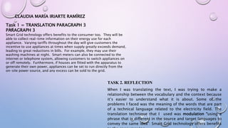 CLAUDIA MARÍA IRIARTE RAMÍREZ
Task 1 = TRANSLATION PARAGRAPH 3
PARAGRAPH 3
Smart Grid technology offers benefits to the consumer too. They will be
able to collect real-time information on their energy use for each
appliance. Varying tariffs throughout the day will give customers the
incentive to use appliances at times when supply greatly exceeds demand,
leading to great reductions in bills. For example, they may use their
washing machines at night. Smart meters can also be connected to the
internet or telephone system, allowing customers to switch appliances on
or off remotely. Furthermore, if houses are fitted with the apparatus to
generate their own power, appliances can be set to run directly from the
on-site power source, and any excess can be sold to the grid.
TASK 2. REFLECTION
When I was translating the text, I was trying to make a
relationship between the vocabulary and the context because
it’s easier to understand what it is about. Some of the
problems I faced was the meaning of the words that are part
of a technical language related to the electricity field. The
translation technique that I used was modulation “using a
phrase that is different in the source and target languages to
convey the same idea”: Smart Grid technology offers benefits
 