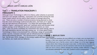 ANGIE LIZETH VARGAS LEÓN
Task 1 = TRANSLATION PARAGRAPH 5
PARAGRAPH 5
Although Smart Technology is still in its infancy, pilot schemes to promote
and test it are already underway. Consumers are currently testing the new
smart meters which can be used in their homes to manage electricity
use. There are also a number of demonstrations being planned to show
how the smart technology could practically work, and trials are in place to
test the new electrical infrastructure. It is likely that technology will be
added in 'layers', starting with 'quick win' methods which will provide initial
carbon savings, to be followed by more advanced systems at a later
date. Cities are prime candidates for investment into smart energy, due to
the high population density and high energy use. It is here where Smart
Technology is likely to be promoted first, utilizing a range of sustainable
power sources, transport solutions and an infrastructure for charging
electrically powered vehicles. The infrastructure is already changing
fast. By the year 2050, changes in the energy supply will have transformed
our homes, our roads and our behavior.
TASK 2. REFLECTION
when i started the translation the most difficult was to begin, once you begin then it
becomes a little more natural and it flows, while i was working on the translation,
one difficult part was to find the correct word to change it in to the target language
without alterin what is being said, proper nouns make it a little hard too, because one
needs to take into account not only the translation itself, but also the interpretation of
wath you wat to convey without changing the meaning, another difficulty is when
you encounter untranslatable words, then i needed to resort to interpretation.
 