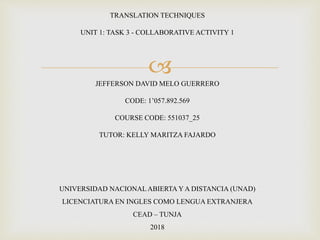 
TRANSLATION TECHNIQUES
UNIT 1: TASK 3 - COLLABORATIVE ACTIVITY 1
JEFFERSON DAVID MELO GUERRERO
CODE: 1’057.892.569
COURSE CODE: 551037_25
TUTOR: KELLY MARITZA FAJARDO
UNIVERSIDAD NACIONALABIERTA Y A DISTANCIA (UNAD)
LICENCIATURA EN INGLES COMO LENGUA EXTRANJERA
CEAD – TUNJA
2018
 