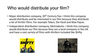 Who would distribute your film?
• Major distribution company, 20th Century Fox- I think this company
would distribute and be interested in our film because they distribute
a lot of thriller films. For example Taken, Die Hard and Max Payne.
• Independent distribution company, Metrodome- I think this company
would distribute our film because they are a local company in the UK
and have a vast variety of films with thrillers included like Shifty.

 