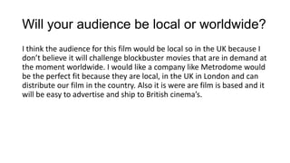 Will your audience be local or worldwide?
I think the audience for this film would be local so in the UK because I
don’t believe it will challenge blockbuster movies that are in demand at
the moment worldwide. I would like a company like Metrodome would
be the perfect fit because they are local, in the UK in London and can
distribute our film in the country. Also it is were are film is based and it
will be easy to advertise and ship to British cinema’s.

 