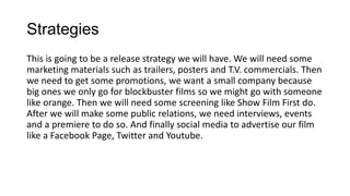 Strategies
This is going to be a release strategy we will have. We will need some
marketing materials such as trailers, posters and T.V. commercials. Then
we need to get some promotions, we want a small company because
big ones we only go for blockbuster films so we might go with someone
like orange. Then we will need some screening like Show Film First do.
After we will make some public relations, we need interviews, events
and a premiere to do so. And finally social media to advertise our film
like a Facebook Page, Twitter and Youtube.

 