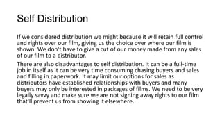 Self Distribution
If we considered distribution we might because it will retain full control
and rights over our film, giving us the choice over where our film is
shown. We don't have to give a cut of our money made from any sales
of our film to a distributor.
There are also disadvantages to self distribution. It can be a full-time
job in itself as it can be very time consuming chasing buyers and sales
and filling in paperwork. It may limit our options for sales as
distributors have established relationships with buyers and many
buyers may only be interested in packages of films. We need to be very
legally savvy and make sure we are not signing away rights to our film
that'll prevent us from showing it elsewhere.

 