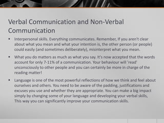Verbal Communication and Non-Verbal
Communication
 Interpersonal skills. Everything communicates. Remember, If you aren't clear
  about what you mean and what your intention is, the other person (or people)
  could easily (and sometimes deliberately), misinterpret what you mean.
 What you do matters as much as what you say. It's now accepted that the words
  account for only 7-11% of a communication. Your behaviour will 'read'
  unconsciously to other people and you can certainly be more in charge of the
  reading matter!
 Language is one of the most powerful reflections of how we think and feel about
  ourselves and others. You need to be aware of the padding, justifications and
  excuses you use and whether they are appropriate. You can make a big impact
  simply by changing some of your language and developing your verbal skills,
  This way you can significantly improve your communication skills.
 