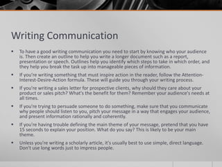 Writing Communication
   To have a good writing communication you need to start by knowing who your audience
    is. Then create an outline to help you write a longer document such as a report,
    presentation or speech. Outlines help you identify which steps to take in which order, and
    they help you break the task up into manageable pieces of information.
   If you’re writing something that must inspire action in the reader, follow the Attention-
    Interest-Desire-Action formula. These will guide you through your writing process.
   If you're writing a sales letter for prospective clients, why should they care about your
    product or sales pitch? What's the benefit for them? Remember your audience's needs at
    all times.
   If you're trying to persuade someone to do something, make sure that you communicate
    why people should listen to you, pitch your message in a way that engages your audience,
    and present information rationally and coherently.
   If you're having trouble defining the main theme of your message, pretend that you have
    15 seconds to explain your position. What do you say? This is likely to be your main
    theme.
   Unless you're writing a scholarly article, it's usually best to use simple, direct language.
    Don't use long words just to impress people.
 
