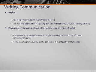 Writing Communication
 Its/it's

     "Its" is a possessive. (Example: Is that its motor?)
     "It's" is a contraction of "It is." (Example: It's often that heavy.) (Yes, it is this way around!)

 Company's/companies (and other possessives versus plurals)

     "Company's" indicates possession. (Example: The company's trucks hadn't been
      maintained properly.)
     "Companies" is plural. (Example: The companies in this industry are suffering.)
 