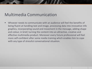 Multimedia Communication
 Whoever needs to communicate with an audience will feel the benefits of
  being fluent at handling text and image, processing data into innovative info
  graphics, incorporating sound and movement in the message, adding shape
  and colour, in brief, turning the content into an attractive, creative and
  effective multimedia product. Moreover every future professional will feel
  more self-confident after some media training which enables him to cope
  with any type of stressful conversational situation.
 