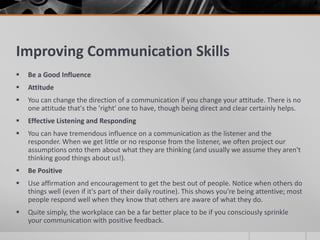 Improving Communication Skills
   Be a Good Influence
   Attitude
   You can change the direction of a communication if you change your attitude. There is no
    one attitude that's the 'right' one to have, though being direct and clear certainly helps.
   Effective Listening and Responding
   You can have tremendous influence on a communication as the listener and the
    responder. When we get little or no response from the listener, we often project our
    assumptions onto them about what they are thinking (and usually we assume they aren't
    thinking good things about us!).
   Be Positive
   Use affirmation and encouragement to get the best out of people. Notice when others do
    things well (even if it's part of their daily routine). This shows you're being attentive; most
    people respond well when they know that others are aware of what they do.
   Quite simply, the workplace can be a far better place to be if you consciously sprinkle
    your communication with positive feedback.
 
