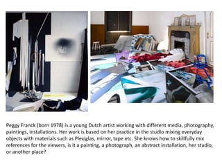Peggy Franck (born 1978) is a young Dutch artist working with different media, photography,
paintings, installations. Her work is based on her practice in the studio mixing everyday
objects with materials such as Plexiglas, mirror, tape etc. She knows how to skillfully mix
references for the viewers, is it a painting, a photograph, an abstract installation, her studio,
or another place?
 