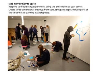 Step 4: Drawing into Space
Respond to the painting experiments using the entire room as your canvas.
Create three-dimensional drawings from tape, string and paper. Include parts of
the collaborative painting as appropriate.
 