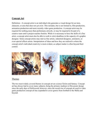 Concept Art
Definition - A concept artist is an individual who generates a visual design for an item,
character, or area that does not yet exist. This includes, but is not limited to, film production,
animation production and more recently video game production. A concept artist may be
required for nothing more than preliminary artwork, or may be required to be part of a
creative team until a project reaches fruition. While it is necessary to have the skills of a fine
artist, a concept artist must also be able to work to strict deadlines in the capacity of a graphic
designer. Some concept artists may start as fine artists, industrial designers, animators, or
even special effects artists. Interpretation of ideas and how they are realized is where the
concept artist's individual creativity is most evident, as subject matter is often beyond their
control.
Themes
The two most widely covered themes in concept art are science fiction and fantasy. Concept
art has always had to cover many subjects, being the primary medium in film poster design
since the early days of Hollywood, however, since the recent rise of concept art used in video
game production concept art has expanded to cover genres from football to the Mafia and
beyond.
 
