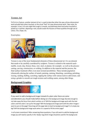 Texture Art
Definition:Texture, another element of art, is used to describe either the way a three-dimensional
work actually feels when touched, or the visual "feel" of a two-dimensional work. Take rocks, for
example. A real, 3-D rock might feel rough or smooth, and definitely feels hard when touched or
picked up. A painter, depicting a rock, would create the illusions of these qualities through use of
colour, line, shape, etc.
Examples:
Texture is one of the most fundamental elements of three dimensional art. It is an element
that needs to be carefully considered by sculptors. Texture is related to the material used--
marble, wood, clay, bronze, brass, iron. steel, or plaster, for example-- as well as the process:
casting, carving, construction, or welding. In addition to the material and the process, the
final surface treatment offers even more textural possibilities. These include pagination
(chemically altering the surface of metal), painting, staining, bleaching, varnishing, polishing,
waxing, sanding, buffing, scorching, tapping the surface with various tools to add texture, and
using a grinder to smooth out rough textures and welding seams, among other things.
Background Graphics
If you want to add a background image instead of a plain color there are some
considerations you should make before doing so:Is the background image discrete enough to
not take away the focus from what's written on it? Will the background image work with the text
colors and link colors I set up for the page? Will the background image work with the other images I
want to put on the page? How long will the page take to load my background image? Is it simply too
big? Will the background image work when it is copied to fill the entire page?
In all screen resolutions? After answering these questions, if you still want to add the background
image you will need to specify in the <body> tag which image should be used for the background.
 