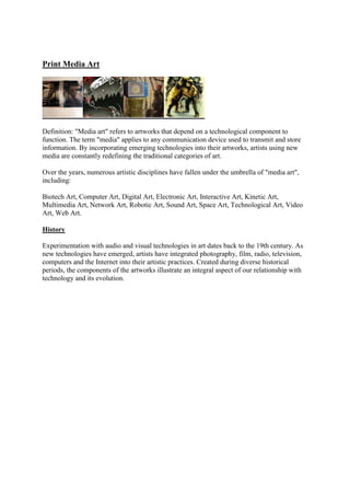 Print Media Art
Definition: "Media art" refers to artworks that depend on a technological component to
function. The term "media" applies to any communication device used to transmit and store
information. By incorporating emerging technologies into their artworks, artists using new
media are constantly redefining the traditional categories of art.
Over the years, numerous artistic disciplines have fallen under the umbrella of "media art",
including:
Biotech Art, Computer Art, Digital Art, Electronic Art, Interactive Art, Kinetic Art,
Multimedia Art, Network Art, Robotic Art, Sound Art, Space Art, Technological Art, Video
Art, Web Art.
History
Experimentation with audio and visual technologies in art dates back to the 19th century. As
new technologies have emerged, artists have integrated photography, film, radio, television,
computers and the Internet into their artistic practices. Created during diverse historical
periods, the components of the artworks illustrate an integral aspect of our relationship with
technology and its evolution.
 