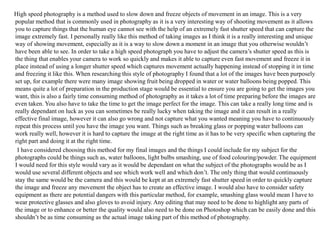 High speed photography is a method used to slow down and freeze objects of movement in an image. This is a very
popular method that is commonly used in photography as it is a very interesting way of shooting movement as it allows
you to capture things that the human eye cannot see with the help of an extremely fast shutter speed that can capture the
image extremely fast. I personally really like this method of taking images as I think it is a really interesting and unique
way of showing movement, especially as it is a way to slow down a moment in an image that you otherwise wouldn’t
have been able to see. In order to take a high speed photograph you have to adjust the camera’s shutter speed as this is
the thing that enables your camera to work so quickly and makes it able to capture even fast movement and freeze it in
place instead of using a longer shutter speed which captures movement actually happening instead of stopping it in time
and freezing it like this. When researching this style of photography I found that a lot of the images have been purposely
set up, for example there were many image showing fruit being dropped in water or water balloons being popped. This
means quite a lot of preparation in the production stage would be essential to ensure you are going to get the images you
want, this is also a fairly time consuming method of photography as it takes a lot of time preparing before the images are
even taken. You also have to take the time to get the image perfect for the image. This can take a really long time and is
really dependant on luck as you can sometimes be really lucky when taking the image and it can result in a really
effective final image, however it can also go wrong and not capture what you wanted meaning you have to continuously
repeat this process until you have the image you want. Things such as breaking glass or popping water balloons can
work really well, however it is hard to capture the image at the right time as it has to be very specific when capturing the
right part and doing it at the right time.
I have considered choosing this method for my final images and the things I could include for my subject for the
photographs could be things such as, water balloons, light bulbs smashing, use of food colouring/powder. The equipment
I would need for this style would vary as it would be dependant on what the subject of the photographs would be as I
would use several different objects and see which work well and which don’t. The only thing that would continuously
stay the same would be the camera and this would be kept at an extremely fast shutter speed in order to quickly capture
the image and freeze any movement the object has to create an effective image. I would also have to consider safety
equipment as there are potential dangers with this particular method, for example, smashing glass would mean I have to
wear protective glasses and also gloves to avoid injury. Any editing that may need to be done to highlight any parts of
the image or to enhance or better the quality would also need to be done on Photoshop which can be easily done and this
shouldn’t be as time consuming as the actual image taking part of this method of photography.
 