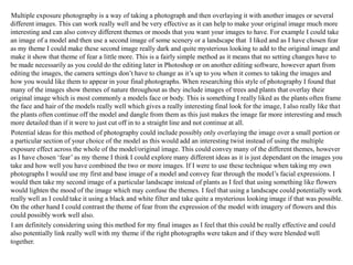 Multiple exposure photography is a way of taking a photograph and then overlaying it with another images or several
different images. This can work really well and be very effective as it can help to make your original image much more
interesting and can also convey different themes or moods that you want your images to have. For example I could take
an image of a model and then use a second image of some scenery or a landscape that I liked and as I have chosen fear
as my theme I could make these second image really dark and quite mysterious looking to add to the original image and
make it show that theme of fear a little more. This is a fairly simple method as it means that no setting changes have to
be made necessarily as you could do the editing later in Photoshop or on another editing software, however apart from
editing the images, the camera settings don’t have to change as it’s up to you when it comes to taking the images and
how you would like them to appear in your final photographs. When researching this style of photography I found that
many of the images show themes of nature throughout as they include images of trees and plants that overlay their
original image which is most commonly a models face or body. This is something I really liked as the plants often frame
the face and hair of the models really well which gives a really interesting final look for the image, I also really like that
the plants often continue off the model and dangle from them as this just makes the image far more interesting and much
more detailed than if it were to just cut off in to a straight line and not continue at all.
Potential ideas for this method of photography could include possibly only overlaying the image over a small portion or
a particular section of your choice of the model as this would add an interesting twist instead of using the multiple
exposure effect across the whole of the model/original image. This could convey many of the different themes, however
as I have chosen ‘fear’ as my theme I think I could explore many different ideas as it is just dependant on the images you
take and how well you have combined the two or more images. If I were to use these technique when taking my own
photographs I would use my first and base image of a model and convey fear through the model’s facial expressions. I
would then take my second image of a particular landscape instead of plants as I feel that using something like flowers
would lighten the mood of the image which may confuse the themes. I feel that using a landscape could potentially work
really well as I could take it using a black and white filter and take quite a mysterious looking image if that was possible.
On the other hand I could contrast the theme of fear from the expression of the model with imagery of flowers and this
could possibly work well also.
I am definitely considering using this method for my final images as I feel that this could be really effective and could
also potentially link really well with my theme if the right photographs were taken and if they were blended well
together.
 