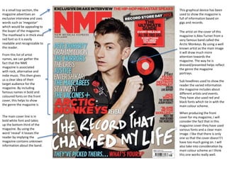 The artist on the cover of this
magazine is Alex Turner from a
very famous band called the
Arctic Monkeys. By using a well
known artist as the main image
it will draw much more
attention towards the
magazine. The way he is
dressed/presented helps reflect
the genre the magazine
portrays.
From this list of artist
names, we can gather the
fact that the NME
magazine is associated
with rock, alternative and
indie music. This then gives
us a clear idea of their
target audience for the
magazine. By including
famous names in bold and
coloured fonts on the front
cover, this helps to show
the genre the magazine is
In a small top section, the
magazine advertises an
exclusive interview and uses
words such as ‘megastar’
which would be appealing to
the buyer of the magazine.
The masthead is in thick vivid
red font so it is easily
readable and recognizable to
the reader.
This graphical device has been
used to show the magazine is
full of information based on
gigs and records.
Sub headlines used to show the
reader the varied information
the magazine includes about
different artists and events.
They have also used red and
black fonts which tie in with the
main colour scheme.
The main cover line is in
bold white font and takes
up the bottom third of the
magazine. By using the
word ‘reveal’ it teases the
reader by implying the
magazine contains unknown
information about the band.
When producing the front
cover for my magazine, I will
consider the fact that in this
magazine cover they have used
various fonts and a clear main
image. I like that there is only
one so that the cover doesn't’t
have too much going on. I will
also take into consideration by
main colour scheme as I think
this one works really well.
 