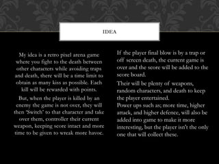 My idea is a retro pixel arena game
where you fight to the death between
other characters while avoiding traps
and death, there will be a time limit to
obtain as many kiss as possible. Each
kill will be rewarded with points.
But, when the player is killed by an
enemy the game is not over, they will
then ‘Switch’ to that character and take
over them, controller their current
weapon, keeping score intact and more
time to be given to wreak more havoc.
IDEA
If the player final blow is by a trap or
off screen death, the current game is
over and the score will be added to the
score board.
Their will be plenty of weapons,
random characters, and death to keep
the player entertained.
Power ups such as; more time, higher
attack, and higher defence, will also be
added into game to make it more
interesting, but the player isn't the only
one that will collect these.
 