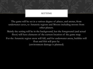 The game will be set in a various degree of places, and arenas, from
underwater caves, to Antarctic regions and Moons including moons from
other planets.
Mainly the setting will be in the background, but the foreground (and actual
floor) will have elements of the current location of the game map.
For the Antarctic region snow will fall, and for underwater arena, bubbles will
float and fish will pass by
(environment damage is planned)
SETTING
 