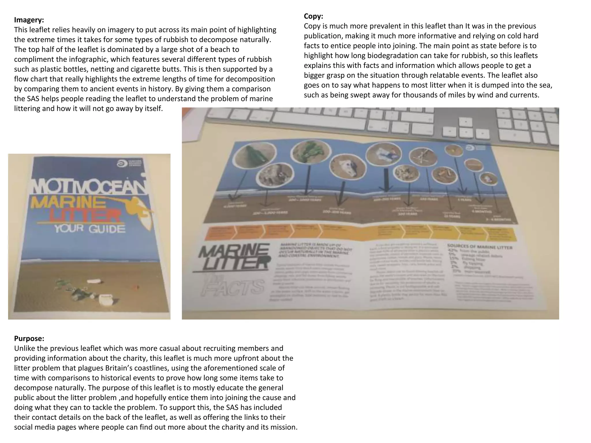 Imagery:
This leaflet relies heavily on imagery to put across its main point of highlighting
the extreme times it takes for some types of rubbish to decompose naturally.
The top half of the leaflet is dominated by a large shot of a beach to
compliment the infographic, which features several different types of rubbish
such as plastic bottles, netting and cigarette butts. This is then supported by a
flow chart that really highlights the extreme lengths of time for decomposition
by comparing them to ancient events in history. By giving them a comparison
the SAS helps people reading the leaflet to understand the problem of marine
littering and how it will not go away by itself.
Copy:
Copy is much more prevalent in this leaflet than It was in the previous
publication, making it much more informative and relying on cold hard
facts to entice people into joining. The main point as state before is to
highlight how long biodegradation can take for rubbish, so this leaflets
explains this with facts and information which allows people to get a
bigger grasp on the situation through relatable events. The leaflet also
goes on to say what happens to most litter when it is dumped into the sea,
such as being swept away for thousands of miles by wind and currents.
Purpose:
Unlike the previous leaflet which was more casual about recruiting members and
providing information about the charity, this leaflet is much more upfront about the
litter problem that plagues Britain’s coastlines, using the aforementioned scale of
time with comparisons to historical events to prove how long some items take to
decompose naturally. The purpose of this leaflet is to mostly educate the general
public about the litter problem ,and hopefully entice them into joining the cause and
doing what they can to tackle the problem. To support this, the SAS has included
their contact details on the back of the leaflet, as well as offering the links to their
social media pages where people can find out more about the charity and its mission.
 