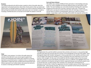 Purpose:
This leaflet produced by the SAS has been created to inform the public about the
organization and spread awareness about their charity work to clean up coastal and
marine areas. Its intended audience is people it can entice to become members of the
SAS by listing the benefits that members will receive over non-members, as well as
including a membership form on the back of the leaflet for people to send off.
Font and Colour Scheme:
This leaflet uses a variety of different fonts and colours in the headings and copy,
which are used to highlight and illustrate different pieces of information in the
leaflet. The main headings use a very bold and abstract heading with a dark blue
background that looks like it has been coloured in with a pen. This gives the
leaflet quite a young and carefree attitude while still retaining a sense of charity
and the desire to perform something good, which ties in with the charity’s
mission. It also helps to split up the copy of the leaflet into separate sections for
easier legibility.
Copy:
The leaflet’s main purpose is to inform the public about the
activities of the SAS and it uses a lot of copy to explain their
actions and fundraising events which help it perform its cleanup
operations around the country. In addition to this, to improve the
organization’s image they have included several testimonials from
famous sportsmen such as Ben Ainslie, who praise the charity for
its actions in cleaning up the British coastlines.
Imagery:
The organization has used this leaflet to promote their activities and mission in a very positive light,
and they have done this primarily with the inclusion of the photographs at the top of the leaflet. These
photographs depict SAS members taking part in cleanup operations on the coastline and there is also
a lot of imagery that shows the members in teams, promoting unity and cooperation as one of the
charity’s main strengths. On the cover of the leaflet the SAS has sculpted a person from the waste
they have collected on one of the beaches and posed it next to a surfboard. This highlights how much
waste is collected on the beaches during the charity’s organized cleanups and motivates people to join
up and do their part, as well as tying in their activities to an activity that is threatened by an
abundance of marine litter. Finally, the organization has also included a picture of their ‘ideal’ ocean in
the bottom left – clean and free of waste. This serves as an aspiration to the charity and potential
members, who may join the SAS to make this a reality.
 