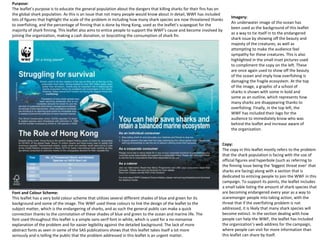 Purpose:
The leaflet’s purpose is to educate the general population about the dangers that killing sharks for their fins has on
the global shark population. As this is an issue that not many people would know about in detail, WWF has included
lots of figures that highlight the scale of the problem in including how many shark species are now threatened thanks
to overfishing, and the percentage of finning that is done by Hong Kong, used as the leaflet’s scapegoat for the
majority of shark finning. This leaflet also aims to entice people to support the WWF’s cause and become involved by
joining the organization, making a cash donation, or boycotting the consumption of shark fin.
Font and Colour Scheme:
This leaflet has a very bold colour scheme that utilizes several different shades of blue and green for its
background and some of the image. The WWF used these colours to link the design of the leaflet to the
subject matter, which is the endangering of sharks, and as such the general public can make a quick
connection thanks to the connotation of these shades of blue and green to the ocean and marine life. The
font used throughout this leaflet is a simple sans-serif font in white, which is used for a no-nonsense
explanation of the problem and for easier legibility against the detailed background. The lack of more
abstract fonts as seen in some of the SAS publications shows that this leaflet takes itself a lot more
seriously and is telling the public that the problem addressed in this leaflet is an urgent matter.
Copy:
The copy in this leaflet mostly refers to the problem
that the shark population is facing with the use of
official figures and hyperbole (such as referring to
the finning issue being the ‘biggest threat ever’ that
sharks are facing) along with a section that is
dedicated to enticing people to join the WWF in this
campaign. To support its points, the leaflet includes
a small table listing the amount of shark species that
are becoming endangered every year as a way to
scaremonger people into taking action, with the
threat that if the overfishing problem is not
addressed, it is likely that many shark species will
become extinct. In the section dealing with how
people can help the WWF, the leaflet has included
the organization’s web address for the campaign,
where people can visit for more information than
this leaflet can share by itself.
Imagery:
An underwater image of the ocean has
been used as the background of this leaflet
as a way to tie itself in to the endangered
shark issue by showing off the beauty and
majesty of the creatures, as well as
attempting to make the audience feel
sympathy for these creatures. This is also
highlighted in the small inset pictures used
to compliment the copy on the left. These
are once again used to show off the beauty
of the ocean and imply how overfishing is
damaging the fragile ecosystem. At the top
of the image, a graphic of a school of
sharks is shown with some in bold and
some as an outline, which represents how
many sharks are disappearing thanks to
overfishing. Finally, in the top left, the
WWF has included their logo for the
audience to immediately know who was
behind the leaflet and increase aware of
the organization.
 