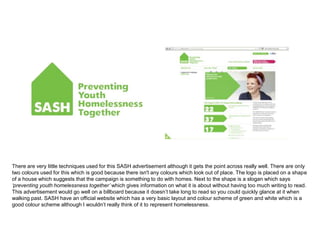 There are very little techniques used for this SASH advertisement although it gets the point across really well. There are only
two colours used for this which is good because there isn't any colours which look out of place. The logo is placed on a shape
of a house which suggests that the campaign is something to do with homes. Next to the shape is a slogan which says
‘preventing youth homelessness together’ which gives information on what it is about without having too much writing to read.
This advertisement would go well on a billboard because it doesn’t take long to read so you could quickly glance at it when
walking past. SASH have an official website which has a very basic layout and colour scheme of green and white which is a
good colour scheme although I wouldn’t really think of it to represent homelessness.
 