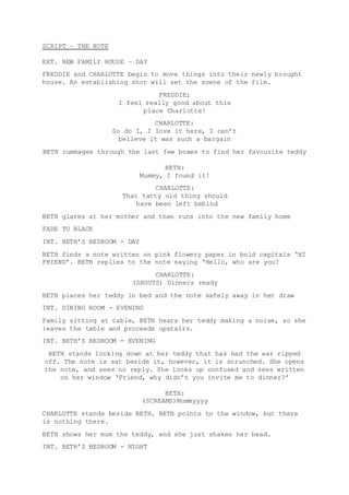 SCRIPT – THE NOTE 
EXT. NEW FAMILY HOUSE – DAY 
FREDDIE and CHARLOTTE begin to move things into their newly brought 
house. An establishing shot will set the scene of the film. 
FREDDIE: 
I feel really good about this 
place Charlotte! 
CHARLOTTE: 
So do I, I love it here, I can’t 
believe it was such a bargain 
BETH rummages through the last few boxes to find her favourite teddy 
BETH: 
Mummy, I found it! 
CHARLOTTE: 
That tatty old thing should 
have been left behind 
BETH glares at her mother and then runs into the new family home 
FADE TO BLACK 
INT. BETH’S BEDROOM - DAY 
BETH finds a note written on pink flowery paper in bold capitals ‘HI 
FRIEND’. BETH replies to the note saying ‘Hello, who are you? 
CHARLOTTE: 
(SHOUTS) Dinners ready 
BETH places her teddy in bed and the note safely away in her draw 
INT. DINING ROOM - EVENING 
Family sitting at table, BETH hears her teddy making a noise, so she 
leaves the table and proceeds upstairs. 
INT. BETH’S BEDROOM - EVENING 
BETH stands looking down at her teddy that has had the ear ripped 
off. The note is sat beside it, however, it is scrunched. She opens 
the note, and sees no reply. She looks up confused and sees written 
on her window ‘Friend, why didn’t you invite me to dinner?’ 
BETH: 
(SCREAMS)Mummyyyy 
CHARLOTTE stands beside BETH. BETH points to the window, but there 
is nothing there. 
BETH shows her mum the teddy, and she just shakes her head. 
INT. BETH’S BEDROOM - NIGHT 
 