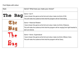 Font Styles with colour
Style Genre? What have you made your choice?
The Bag
Genre = Sci Fi
I have chosen this genre as the font and colour make me think of CSI.
This will make the audience think that this program will be Fascinating.
The
Bag
Genre = Historical Western
I have chosen this genre as the font and colour make me think of Saloons.
This will make the audience think that this program will be ranging from light hearted to
dark and dismal.
The
Bag
Genre = Horror, Supernatural
I have chosen this genre as the font and colour make me think of Blood, Gore.
This will make the audience think that this program will be Scary.
 